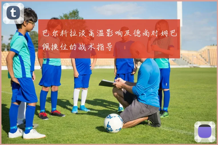巴尔科拉谈高温影响及德尚对姆巴佩换位的战术指导