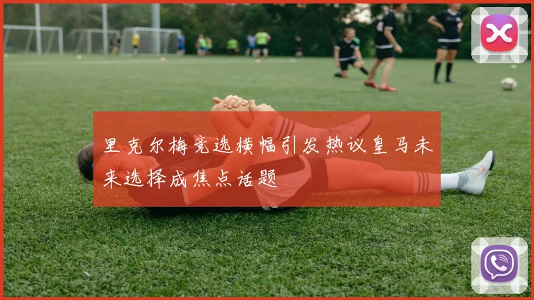 里克尔梅竞选横幅引发热议皇马未来选择成焦点话题