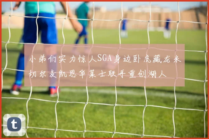 小弟们实力惊人SGA身边卧虎藏龙米切尔麦凯恩华莱士联手重创湖人