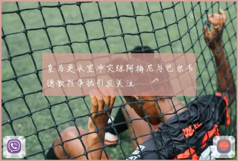 皇马更衣室冲突琼阿梅尼与巴尔韦德激烈争执引发关注