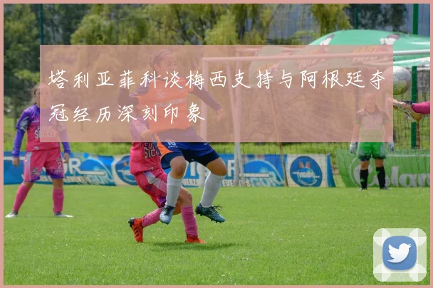 塔利亚菲科谈梅西支持与阿根廷夺冠经历深刻印象