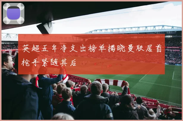 英超五年净支出榜单揭晓曼联居首枪手紧随其后