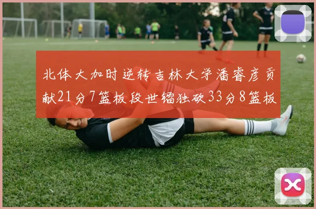 北体大加时逆转吉林大学潘睿彦贡献21分7篮板段世镭独砍33分8篮板表现抢眼