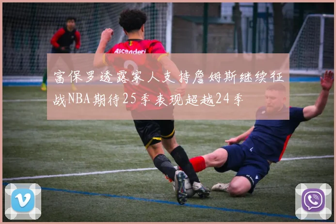 富保罗透露家人支持詹姆斯继续征战NBA期待25季表现超越24季