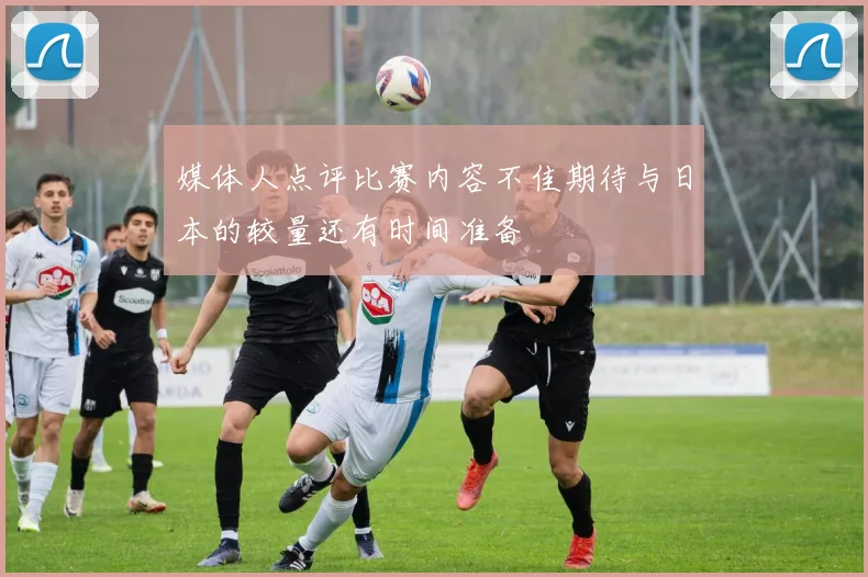 媒体人点评比赛内容不佳期待与日本的较量还有时间准备