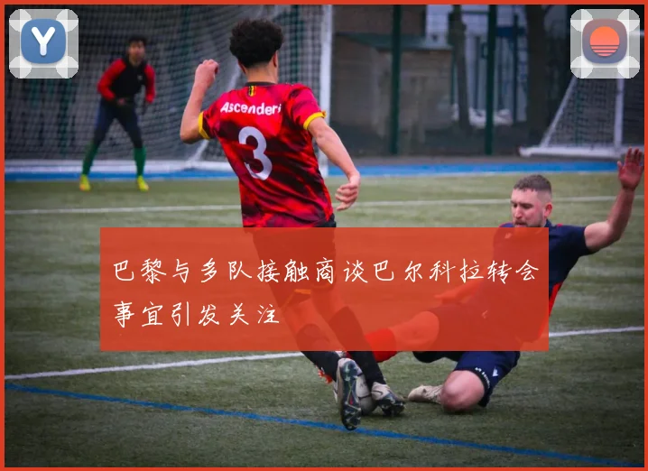 巴黎与多队接触商谈巴尔科拉转会事宜引发关注