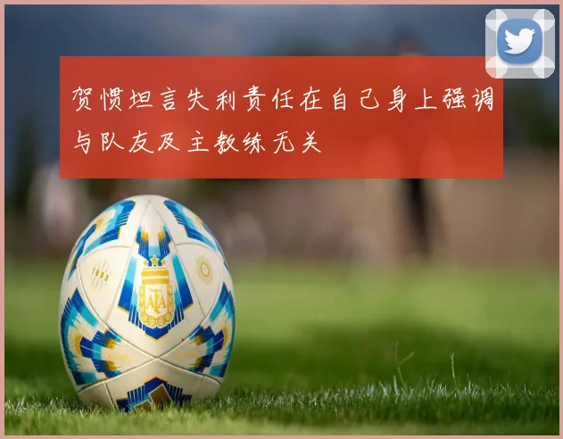 贺惯坦言失利责任在自己身上强调与队友及主教练无关