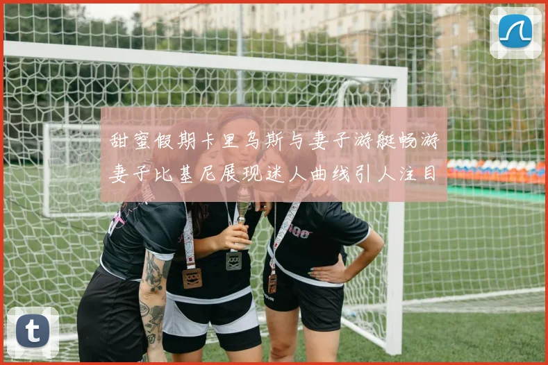 甜蜜假期卡里乌斯与妻子游艇畅游妻子比基尼展现迷人曲线引人注目