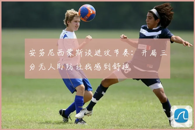 安芬尼西蒙斯谈进攻节奏：开局三分无人盯防让我感到舒适