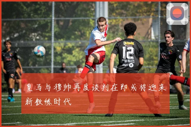 皇马与穆帅再度谈判在即或将迎来新教练时代