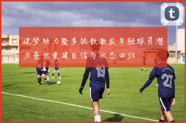 追梦助力隆多执教激发年轻球员潜力普尔重建自信与状态回归