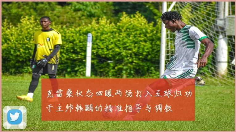 克雷桑状态回暖两场打入五球归功于主帅韩鹏的精准指导与调教