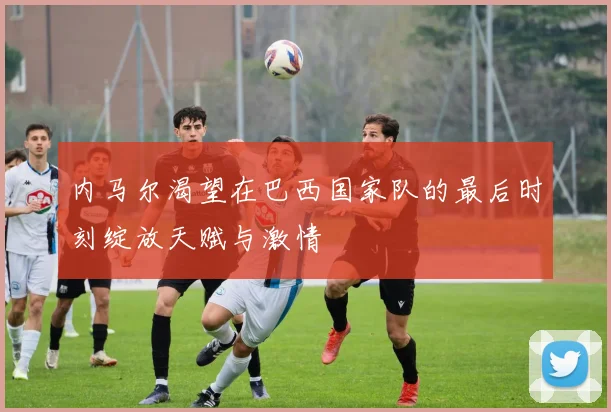 内马尔渴望在巴西国家队的最后时刻绽放天赋与激情