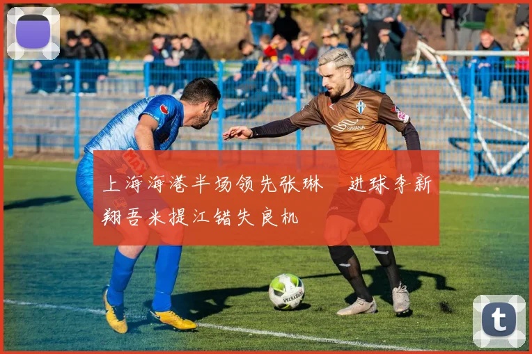 上海海港半场领先张琳芃进球李新翔吾米提江错失良机