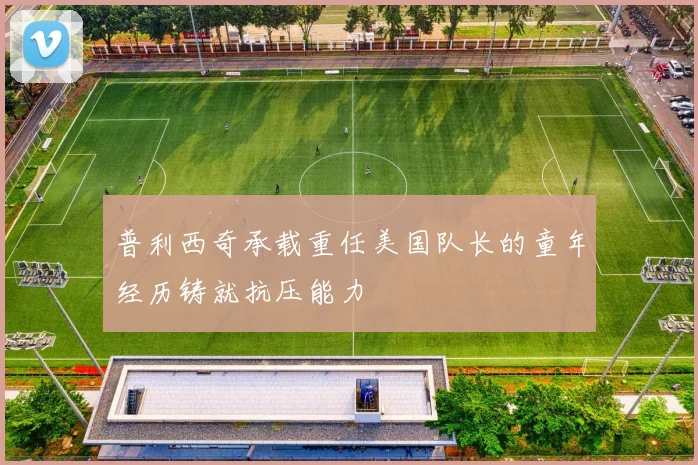 普利西奇承载重任美国队长的童年经历铸就抗压能力