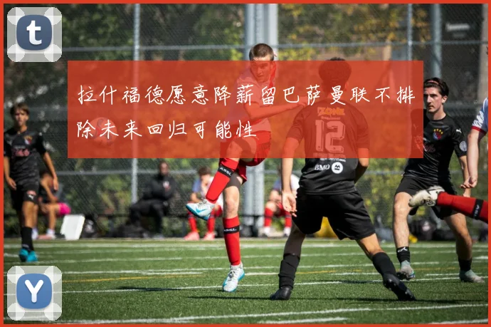 拉什福德愿意降薪留巴萨曼联不排除未来回归可能性