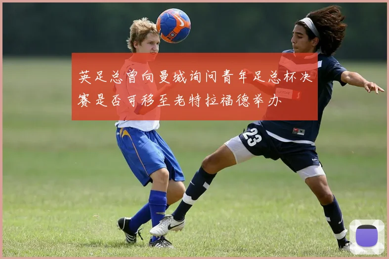 英足总曾向曼城询问青年足总杯决赛是否可移至老特拉福德举办