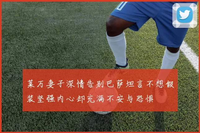 莱万妻子深情告别巴萨坦言不想假装坚强内心却充满不安与恐惧