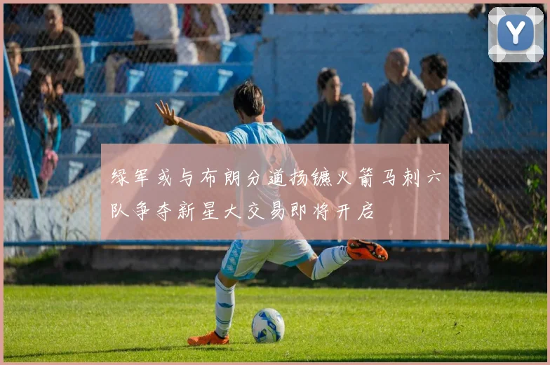 绿军或与布朗分道扬镳火箭马刺六队争夺新星大交易即将开启