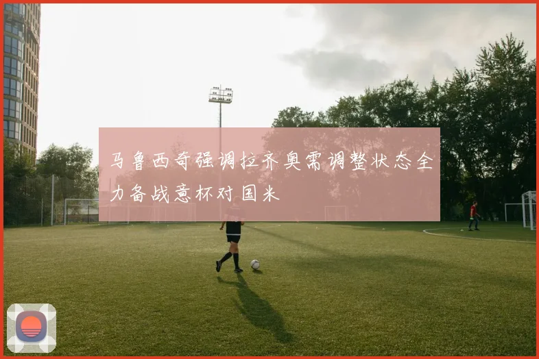 马鲁西奇强调拉齐奥需调整状态全力备战意杯对国米