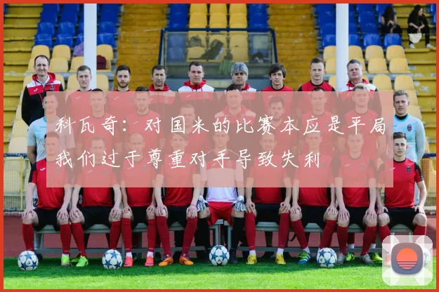 科瓦奇：对国米的比赛本应是平局我们过于尊重对手导致失利