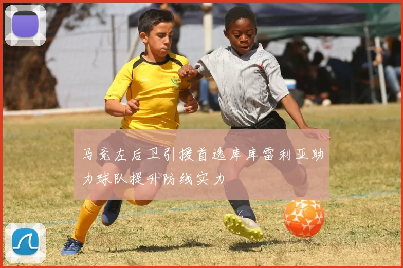 马竞左后卫引援首选库库雷利亚助力球队提升防线实力