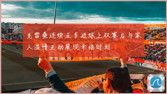 克雷桑连续五季进球上双赛后与家人温情互动展现幸福时刻