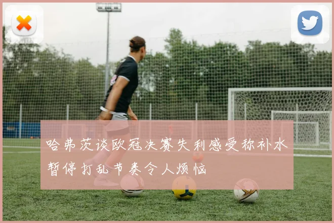 哈弗茨谈欧冠决赛失利感受称补水暂停打乱节奏令人烦恼