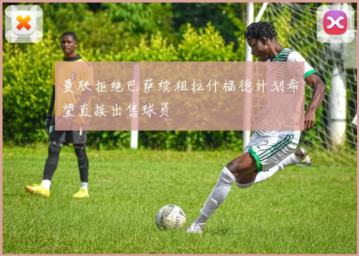 曼联拒绝巴萨续租拉什福德计划希望直接出售球员