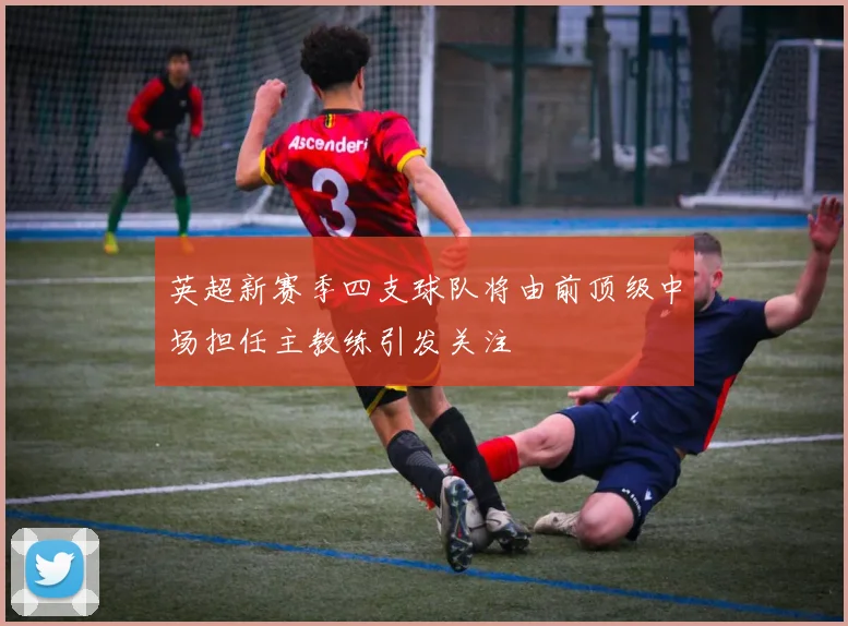 英超新赛季四支球队将由前顶级中场担任主教练引发关注