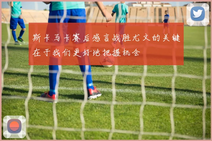 斯卡马卡赛后感言战胜尤文的关键在于我们更好地把握机会