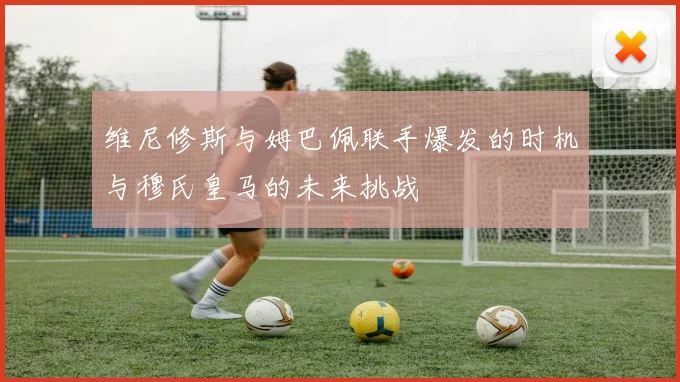 维尼修斯与姆巴佩联手爆发的时机与穆氏皇马的未来挑战
