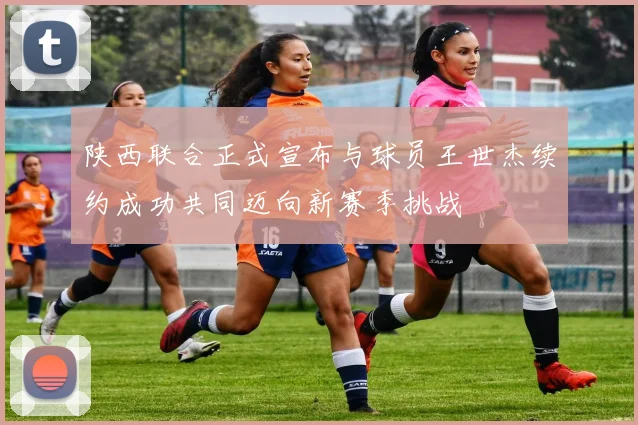 陕西联合正式宣布与球员王世杰续约成功共同迈向新赛季挑战